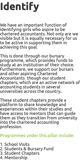 Identify We have an important function of identifying girls who aspire to be chartered accountants. Not only are we visible but it is equally necessary for us to be active in supporting them in achieving this goal. This is done through our bursary programme, which provides funds to study at an institution of their choice. Furthermore, we support our bursars and other aspiring Chartered Accountants though our student chapters; which are an active network of accounting students in several universities across the country. These student chapters provide a platform to share knowledge and experiences within their studies and have access to mentors that can guide them as they transition from university into the chartered accounting profession. Programmes under this pillar include: 1. School Visits 2. Students & Bursary Fund 3. Student Chapters 4. Mentorship