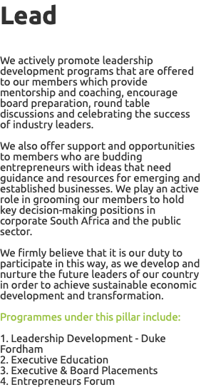 Lead We actively promote leadership development programs that are offered to our members which provide mentorship and coaching, encourage board preparation, round table discussions and celebrating the success of industry leaders. We also offer support and opportunities to members who are budding entrepreneurs with ideas that need guidance and resources for emerging and established businesses. We play an active role in grooming our members to hold key decision-making positions in corporate South Africa and the public sector. We firmly believe that it is our duty to participate in this way, as we develop and nurture the future leaders of our country in order to achieve sustainable economic development and transformation. Programmes under this pillar include: 1. Leadership Development - Duke Fordham 2. Executive Education 3. Executive & Board Placements 4. Entrepreneurs Forum 