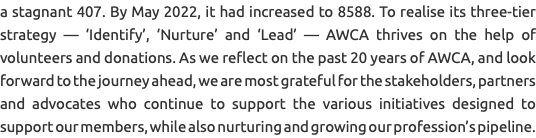 a stagnant 407. By May 2022, it had increased to 8588. To realise its three-tier strategy — ‘Identify’, ‘Nurture’ and ‘Lead’ — AWCA thrives on the help of volunteers and donations. As we reflect on the past 20 years of AWCA, and look forward to the journey ahead, we are most grateful for the stakeholders, partners and advocates who continue to support the various initiatives designed to support our members, while also nurturing and growing our profession’s pipeline.